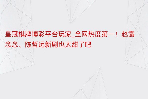 皇冠棋牌博彩平台玩家_全网热度第一！赵露念念、陈哲远新剧也太甜了吧