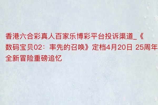 香港六合彩真人百家乐博彩平台投诉渠道_《数码宝贝02：率先的召唤》定档4月20日 25周年全新冒险重磅追忆