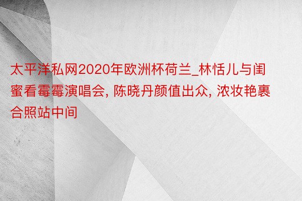 太平洋私网2020年欧洲杯荷兰_林恬儿与闺蜜看霉霉演唱会， 陈晓丹颜值出众， 浓妆艳裹合照站中间