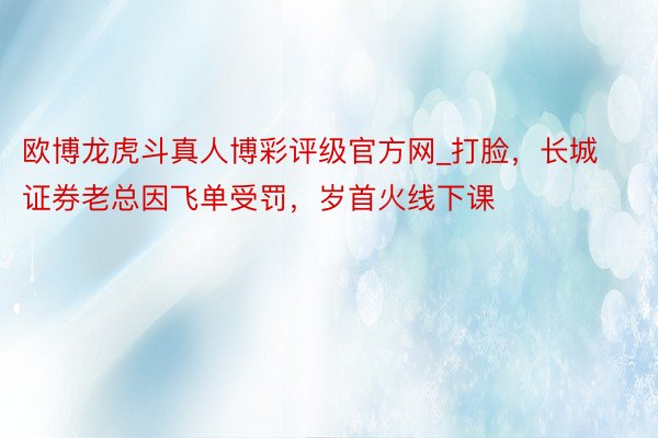 欧博龙虎斗真人博彩评级官方网_打脸，长城证券老总因飞单受罚，岁首火线下课