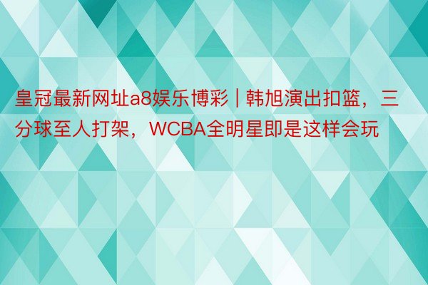 皇冠最新网址a8娱乐博彩 | 韩旭演出扣篮，三分球至人打架，WCBA全明星即是这样会玩