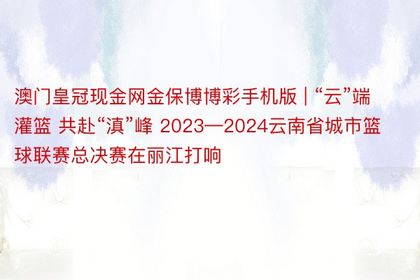 澳门皇冠现金网金保博博彩手机版 | “云”端灌篮 共赴“滇”峰 2023—2024云南省城市篮球联赛总决赛在丽江打响