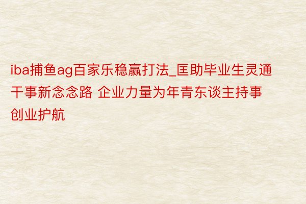 iba捕鱼ag百家乐稳赢打法_匡助毕业生灵通干事新念念路 企业力量为年青东谈主持事创业护航