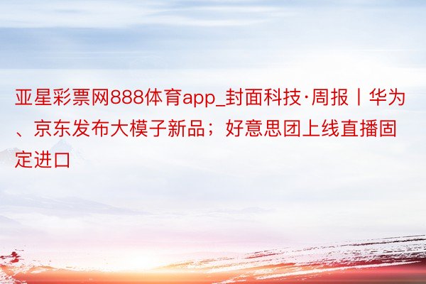 亚星彩票网888体育app_封面科技·周报丨华为、京东发布大模子新品；好意思团上线直播固定进口