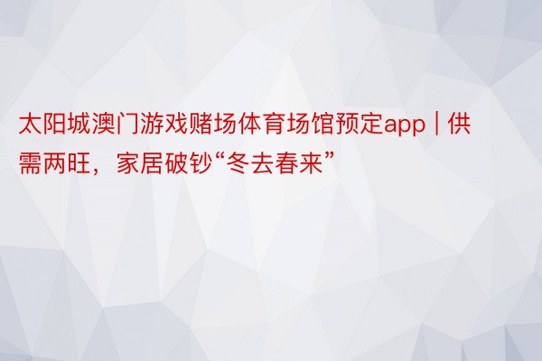 太阳城澳门游戏赌场体育场馆预定app | 供需两旺，家居破钞“冬去春来”