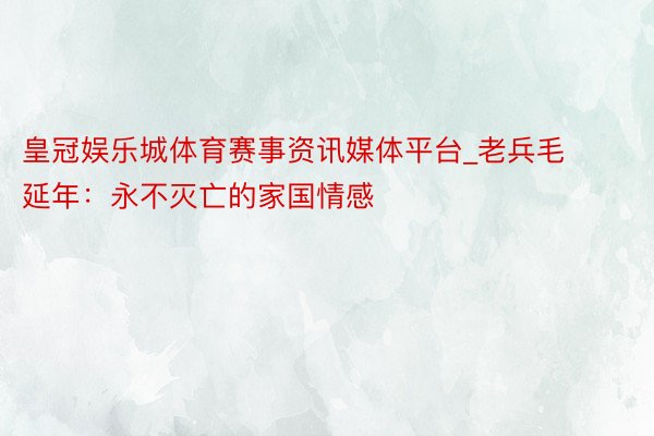 皇冠娱乐城体育赛事资讯媒体平台_老兵毛延年：永不灭亡的家国情感