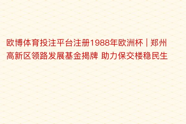 欧博体育投注平台注册1988年欧洲杯 | 郑州高新区领路发展基金揭牌 助力保交楼稳民生