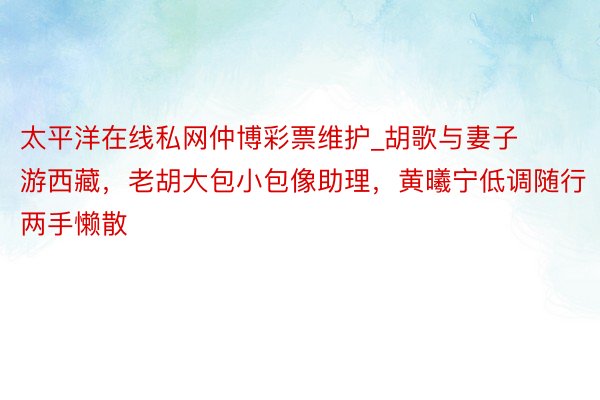 太平洋在线私网仲博彩票维护_胡歌与妻子游西藏，老胡大包小包像助理，黄曦宁低调随行两手懒散