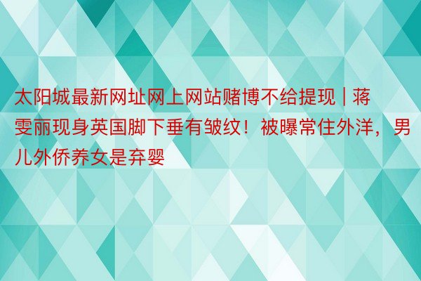 太阳城最新网址网上网站赌博不给提现 | 蒋雯丽现身英国脚下垂有皱纹！被曝常住外洋，男儿外侨养女是弃婴