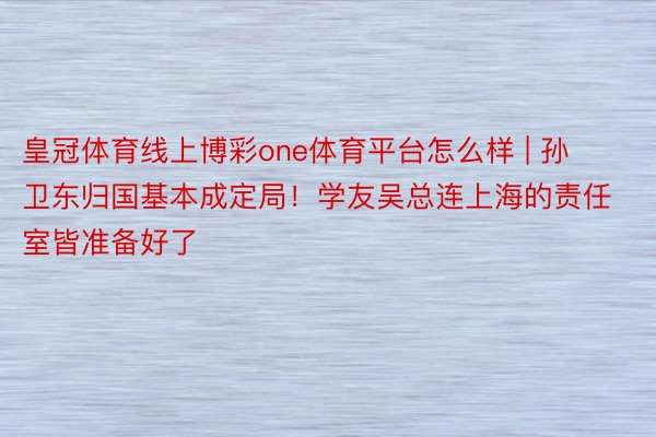 皇冠体育线上博彩one体育平台怎么样 | 孙卫东归国基本成定局！学友吴总连上海的责任室皆准备好了