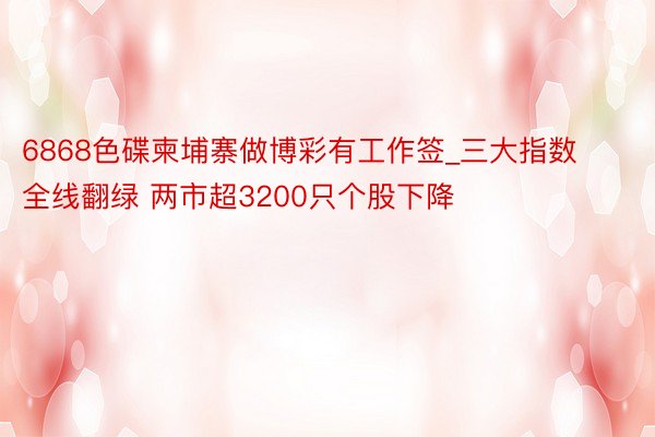 6868色碟柬埔寨做博彩有工作签_三大指数全线翻绿 两市超3200只个股下降