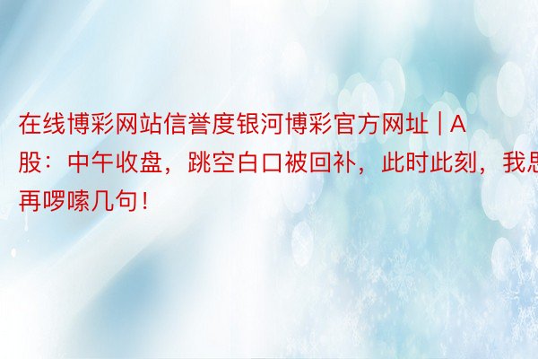 在线博彩网站信誉度银河博彩官方网址 | A股：中午收盘，跳空白口被回补，此时此刻，我思要再啰嗦几句！