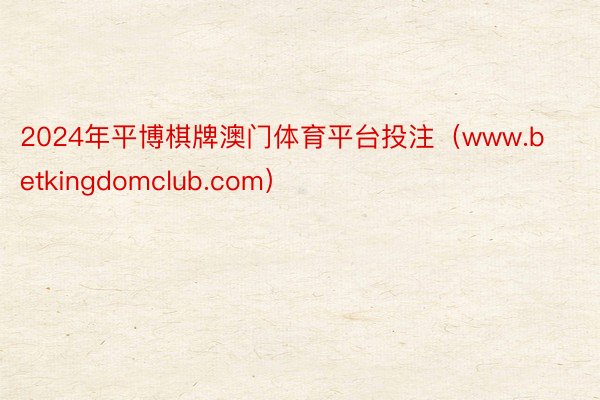 2024年平博棋牌澳门体育平台投注（www.betkingdomclub.com）