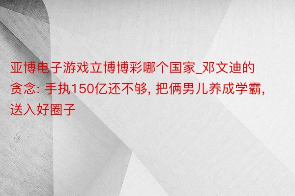 亚博电子游戏立博博彩哪个国家_邓文迪的贪念: 手执150亿还不够, 把俩男儿养成学霸, 送入好圈子