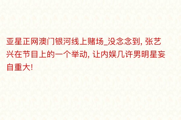 亚星正网澳门银河线上赌场_没念念到， 张艺兴在节目上的一个举动， 让内娱几许男明星妄自重大!