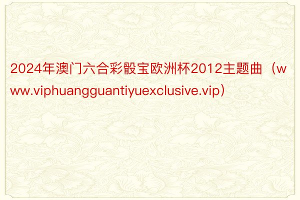 2024年澳门六合彩骰宝欧洲杯2012主题曲（www.viphuangguantiyuexclusive.vip）