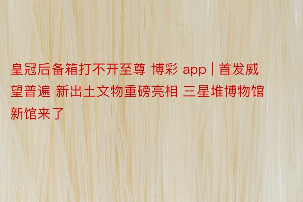 皇冠后备箱打不开至尊 博彩 app | 首发威望普遍 新出土文物重磅亮相 三星堆博物馆新馆来了