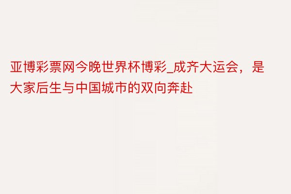 亚博彩票网今晚世界杯博彩_成齐大运会，是大家后生与中国城市的双向奔赴