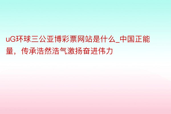 uG环球三公亚博彩票网站是什么_中国正能量，传承浩然浩气激扬奋进伟力