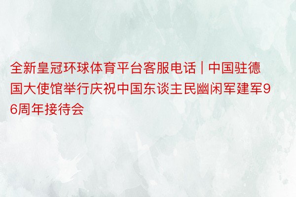 全新皇冠环球体育平台客服电话 | 中国驻德国大使馆举行庆祝中国东谈主民幽闲军建军96周年接待会