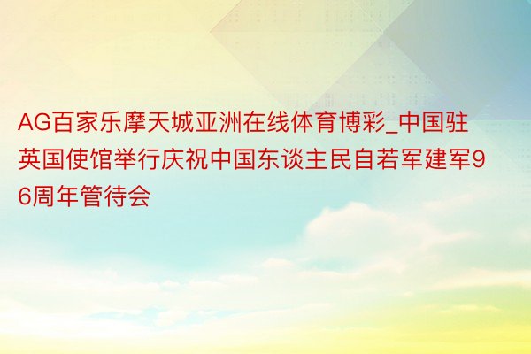 AG百家乐摩天城亚洲在线体育博彩_中国驻英国使馆举行庆祝中国东谈主民自若军建军96周年管待会