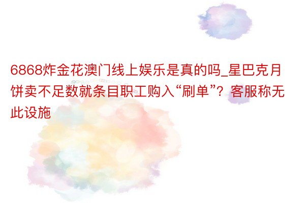 6868炸金花澳门线上娱乐是真的吗_星巴克月饼卖不足数就条目职工购入“刷单”？客服称无此设施