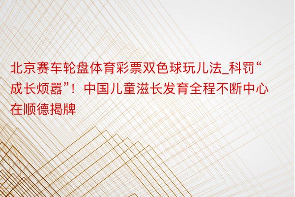 北京赛车轮盘体育彩票双色球玩儿法_科罚“成长烦嚣”！中国儿童滋长发育全程不断中心在顺德揭牌