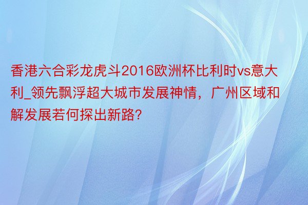 香港六合彩龙虎斗2016欧洲杯比利时vs意大利_领先飘浮超大城市发展神情，广州区域和解发展若何探出新路？