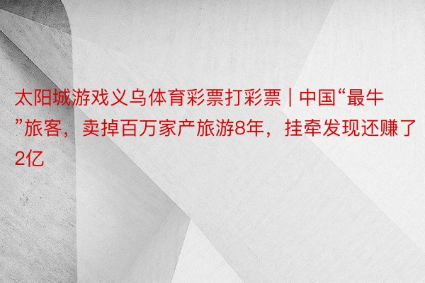 太阳城游戏义乌体育彩票打彩票 | 中国“最牛”旅客，卖掉百万家产旅游8年，挂牵发现还赚了2亿