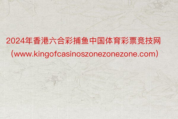 2024年香港六合彩捕鱼中国体育彩票竞技网（www.kingofcasinoszonezonezone.com）