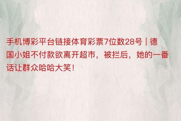 手机博彩平台链接体育彩票7位数28号 | 德国小姐不付款欲离开超市，被拦后，她的一番话让群众哈哈大笑！