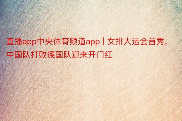 直播app中央体育频道app | 女排大运会首秀，中国队打败德国队迎来开门红