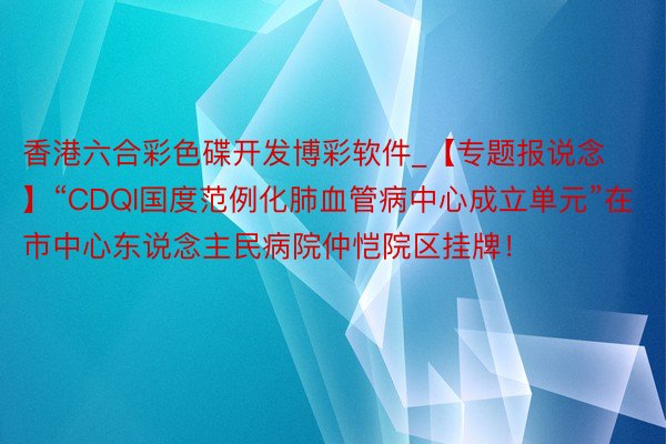 香港六合彩色碟开发博彩软件_【专题报说念】“CDQI国度范例化肺血管病中心成立单元”在市中心东说念主民病院仲恺院区挂牌！