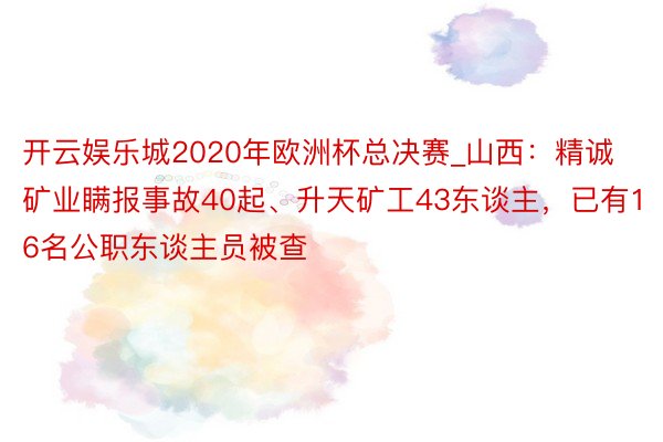 开云娱乐城2020年欧洲杯总决赛_山西：精诚矿业瞒报事故40起、升天矿工43东谈主，已有16名公职东谈主员被查