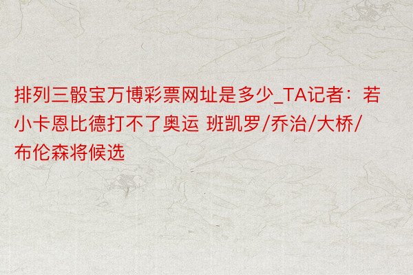 排列三骰宝万博彩票网址是多少_TA记者：若小卡恩比德打不了奥运 班凯罗/乔治/大桥/布伦森将候选