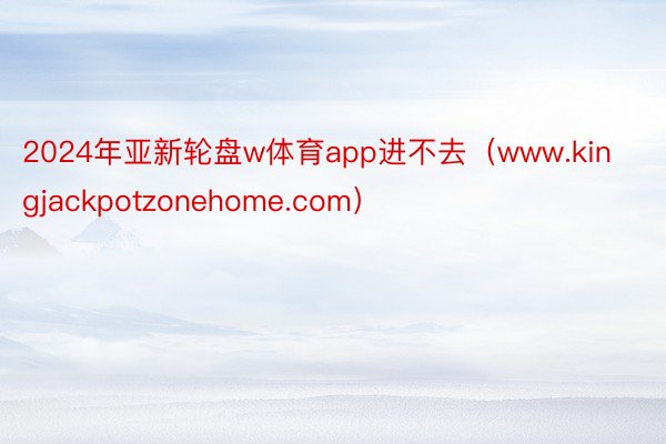 2024年亚新轮盘w体育app进不去（www.kingjackpotzonehome.com）