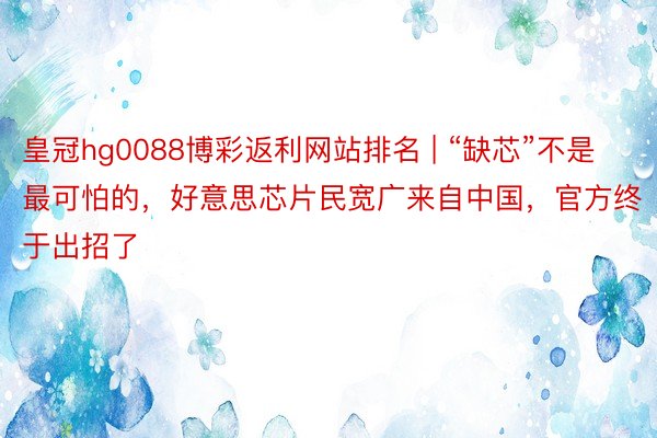 皇冠hg0088博彩返利网站排名 | “缺芯”不是最可怕的，好意思芯片民宽广来自中国，官方终于出招了