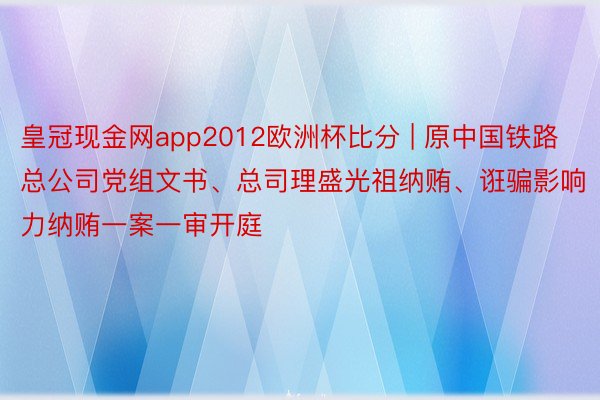 皇冠现金网app2012欧洲杯比分 | 原中国铁路总公司党组文书、总司理盛光祖纳贿、诳骗影响力纳贿一案一审开庭