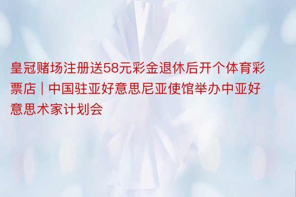 皇冠赌场注册送58元彩金退休后开个体育彩票店 | 中国驻亚好意思尼亚使馆举办中亚好意思术家计划会