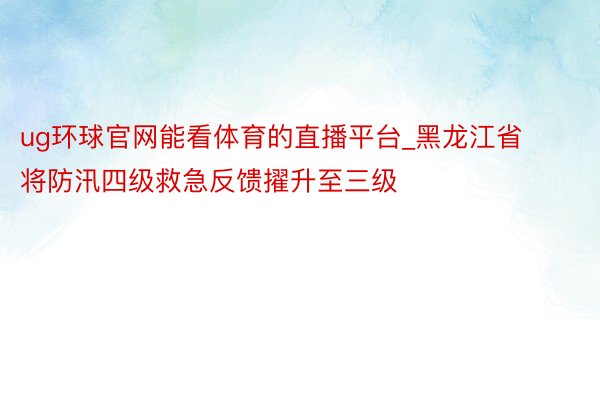 ug环球官网能看体育的直播平台_黑龙江省将防汛四级救急反馈擢升至三级