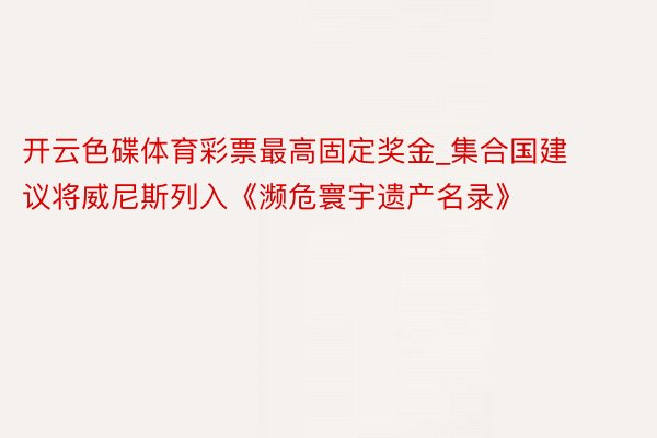 开云色碟体育彩票最高固定奖金_集合国建议将威尼斯列入《濒危寰宇遗产名录》