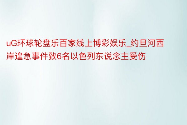 uG环球轮盘乐百家线上博彩娱乐_约旦河西岸遑急事件致6名以色列东说念主受伤