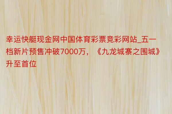 幸运快艇现金网中国体育彩票竞彩网站_五一档新片预售冲破7000万，《九龙城寨之围城》升至首位