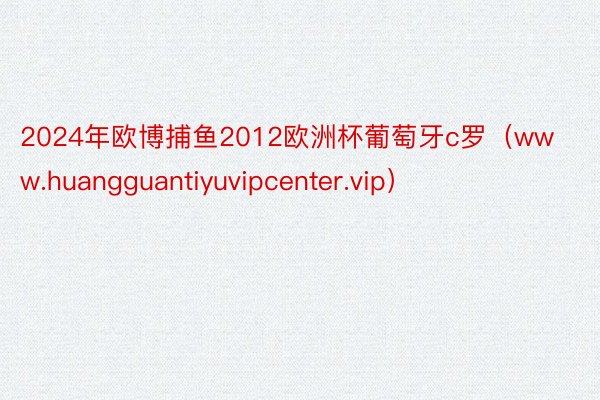 2024年欧博捕鱼2012欧洲杯葡萄牙c罗（www.huangguantiyuvipcenter.vip）