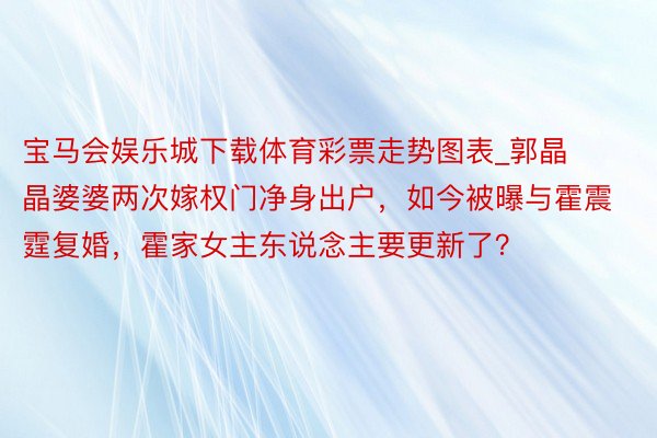 宝马会娱乐城下载体育彩票走势图表_郭晶晶婆婆两次嫁权门净身出户，如今被曝与霍震霆复婚，霍家女主东说念主要更新了？