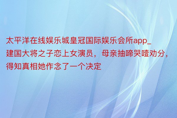 太平洋在线娱乐城皇冠国际娱乐会所app_建国大将之子恋上女演员，母亲抽啼哭噎劝分，得知真相她作念了一个决定