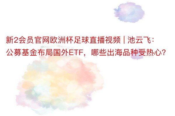 新2会员官网欧洲杯足球直播视频 | 池云飞：公募基金布局国外ETF，哪些出海品种受热心？