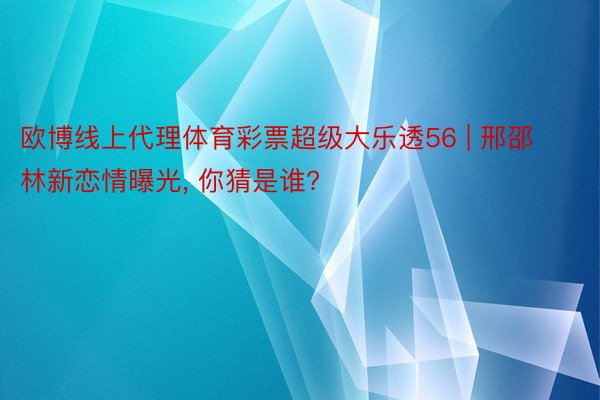 欧博线上代理体育彩票超级大乐透56 | 邢邵林新恋情曝光， 你猜是谁?