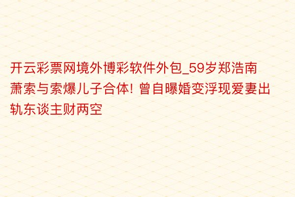 开云彩票网境外博彩软件外包_59岁郑浩南萧索与索爆儿子合体! 曾自曝婚变浮现爱妻出轨东谈主财两空