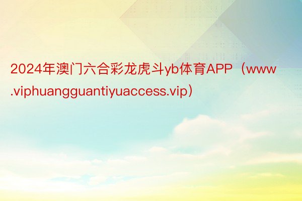 2024年澳门六合彩龙虎斗yb体育APP（www.viphuangguantiyuaccess.vip）